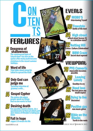 c  ON
          Ten
           ts
     features
                                              29


                                                            -editor Ja
                                                                            Events
                                                                            47 Interviewing Tryumf

                                                                       y heave
                                                                                MOBO’S

                                                                                50 Battle of the best
                                                                                      Freestyle

                                                                               64 High forever 21
                                                                                oxford street
                                                                                              street
                                                                                  is a christian store?

                                                                            72 Notting Hill
6    Deepness of
      shallowness                                               TICKETS
                                                                            Colour. Culture.Celebration!

      The controversal topic of
     ‘church beef’ has ben on the         WE GI
                                                VE   AWAY V.I.P

                                                                   37       76 Secret dealCraze
                                                                                 BBM
                                                                                          exposed
      uprise after many youth became
      christians in the recent summer
      holidays.                                                             Viewpoint
8    Word of life
     Tripz talks about using his                                          78 PYG Converts
                                                                             impossible becomes
     talent to spread the truth                                                possible
                                                                                   Leaving
                                                                            80 Lonely
10 judgeGod can
   Only                             68
         me                                                                         Goodbye to cry
      Exclusive interview at
                                                                                    Hood love
                                                                             82
      grammy’s with...                   DJ SHALAR IN ACTION !
                                                                                   The last place you

14 The online site where
   Gospel Cypher                                                                       would expect

     people speak on things
     that no one wants to hear
                                                                            84 Dying to live
                                                                               Decisions!

18 Two possible road to choose, do a
     Desiring death                           88                            90 Positivegenre
                                                                                          gas
                                                                                new music
     questionnaire to find out which path
     your choice of lifestyle is taking you
     down
                                                                            96 Bible on the
                                                                               Blocks
31 Fall in verses his life
   rapper J.K
              hope                              PASSION FOR FASHION!                Trurth in the roots
standARD.co.uk                                                             ISSUE NO.87 | MARCH 2012
 