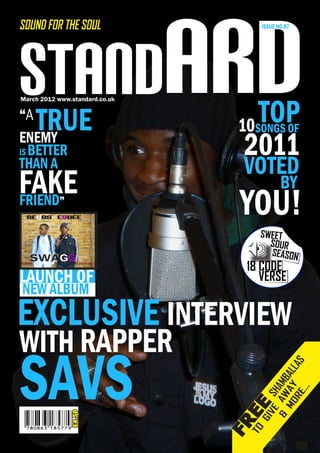 STANdARD
SOUND FOR THE SOUL                    ISSUE NO.87




                                    TOP
March 2012 www.standard.co.uk

“A
    TRUE                         10  SONGS OF
ENEMY
IS BETTER                         2011
THAN A
THAN A                           VOTED
FAKE                                         BY
FRIEND
- BREWER
            ”
 REUBS & ESDEE
                                 YOU!
                                     SWEET
                                       SOUR
                                       SEASON
  SWAGG
                                 18 CODE
LAUNCH OF                           VERSE
NEW ALBUM
EXCLUSIVE INTERVIEW
WITH RAPPER
SAVS
                                                    S
                                        MO AY AL
                                                 LA
                                      & AW AMB

                                            ...
                                           H

                                          RE
                                       VE S
                                 EE




                                           SHAMBALLA
                £4.50




                                     GI
                                FR
                                 TO
 