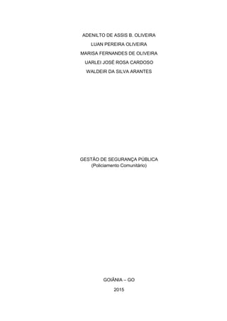 ADENILTO DE ASSIS B. OLIVEIRA
LUAN PEREIRA OLIVEIRA
MARISA FERNANDES DE OLIVEIRA
UARLEI JOSÉ ROSA CARDOSO
WALDEIR DA SILVA ARANTES
GESTÃO DE SEGURANÇA PÚBLICA
(Policiamento Comunitário)
GOIÂNIA – GO
2015
 