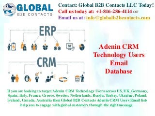 Contact: Global B2B Contacts LLC Today!
Call us today at: +1-816-286-4114 or
Email us at: info@globalb2bcontacts.com
If you are looking to target Adenin CRM Technology Users across US, UK, Germany,
Spain, Italy, France, Greece, Sweden, Netherlands, Russia, Turkey, Ukraine, Poland,
Ireland, Canada, Australia then Global B2B Contacts Adenin CRM Users Email lists
help you to engage with global customers through the right message.
Adenin CRM
Technology Users
Email
Database
 