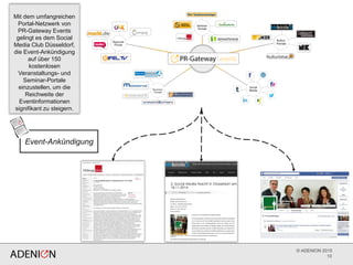 © ADENION 2015
10
Mit dem umfangreichen
Portal-Netzwerk von
PR-Gateway Events
gelingt es dem Social
Media Club Düsseldorf,
die Event-Ankündigung
auf über 150
kostenlosen
Veranstaltungs- und
Seminar-Portale
einzustellen, um die
Reichweite der
Eventinformationen
signifikant zu steigern.
Event-Ankündigung
 