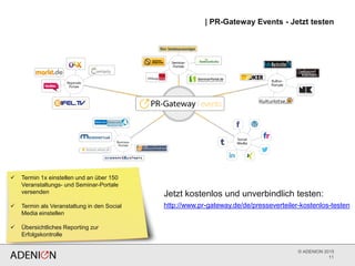 © ADENION 2015
| PR-Gateway Events - Jetzt testen
11
 Termin 1x einstellen und an über 150
Veranstaltungs- und Seminar-Portale
versenden
 Termin als Veranstaltung in den Social
Media einstellen
 Übersichtliches Reporting zur
Erfolgskontrolle
http://www.pr-gateway.de/de/presseverteiler-kostenlos-testen
Jetzt kostenlos und unverbindlich testen:
 