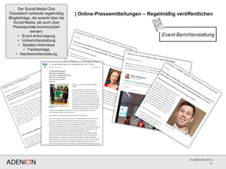 © ADENION 2015
| Online-Pressemitteilungen – Regelmäßig veröffentlichen
12
Der Social Media Club
Düsseldorf verfasste regelmäßig
Blogbeiträge, die sowohl über die
Social Media, als auch über
Presseportale kommuniziert
werden:
• Event-Ankündigung
• Vorberichterstattung
• Speaker-Interviews
• Fachbeiträge
• Nachberichterstattung
Event-Berichterstattung
 