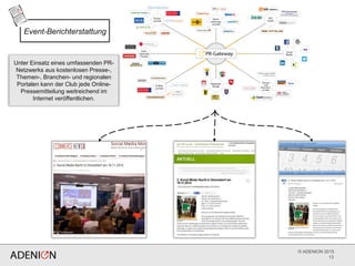 © ADENION 2015
13
Unter Einsatz eines umfassenden PR-
Netzwerks aus kostenlosen Presse-,
Themen-, Branchen- und regionalen
Portalen kann der Club jede Online-
Pressemitteilung weitreichend im
Internet veröffentlichen.
Event-Berichterstattung
 