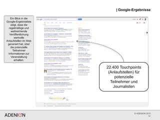 © ADENION 2015
| Google-Ergebnisse
14
22.400 Touchpoints
(Anlaufstellen) für
potenzielle
Teilnehmer und
Journalisten
Ein Blick in die
Google-Ergebnisliste
zeigt, dass die
regelmäßige und
weitreichende
Veröffentlichung
wertvolle
Anlaufstellen im Web
generiert hat, über
die potenzielle
Teilnehmer
Informationen zur
Veranstaltung
erhalten.
 