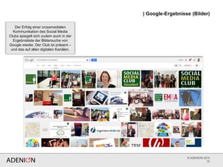 © ADENION 2015
| Google-Ergebnisse (Bilder)
15
Der Erfolg einer crossmedialen
Kommunikation des Social Media
Clubs spiegelt sich zudem auch in der
Ergebnisliste der Bildersuche von
Google wieder. Der Club ist präsent –
und das auf allen digitalen Kanälen.
 