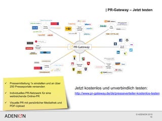 © ADENION 2015
| PR-Gateway – Jetzt testen
16
 Pressemitteilung 1x einstellen und an über
250 Presseportale versenden
 Individuelles PR-Netzwerk für eine
weitreichende Online-PR
 Visuelle PR mit persönlicher Mediathek und
PDF-Upload
http://www.pr-gateway.de/de/presseverteiler-kostenlos-testen
Jetzt kostenlos und unverbindlich testen:
 