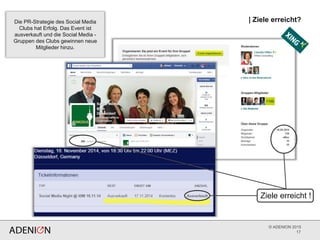 © ADENION 2015
| Ziele erreicht?
17
Ziele erreicht !
Die PR-Strategie des Social Media
Clubs hat Erfolg. Das Event ist
ausverkauft und die Social Media -
Gruppen des Clubs gewinnen neue
Mitglieder hinzu.
 