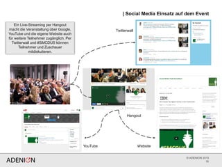 © ADENION 2015
| Social Media Einsatz auf dem Event
18
Ein Live-Streaming per Hangout
macht die Veranstaltung über Google,
YouTube und die eigene Website auch
für weitere Teilnehmer zugänglich. Per
Twitterwall und #SMCDUS können
Teilnehmer und Zuschauer
mitdiskutieren.
Twitterwall
Hangout
YouTube Website
 