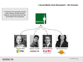 © ADENION 2015
| Social Media Club Düsseldorf – Die Gründer
2
Claudia Hilker Melanie Tamblé Michael Milewski Monika Zehmisch
Im Oktober 2014 gründeten Claudia
Hilker, Melanie Tamblé, Michael
Milewski und Monika Zehmisch den
Social Media Club Düsseldorf.
 