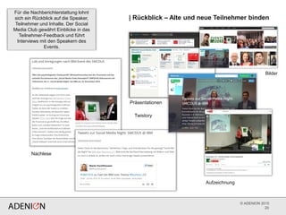 © ADENION 2015
| Rückblick – Alte und neue Teilnehmer binden
20
Für die Nachberichterstattung lohnt
sich ein Rückblick auf die Speaker,
Teilnehmer und Inhalte. Der Social
Media Club gewährt Einblicke in das
Teilnehmer-Feedback und führt
Interviews mit den Speakern des
Events.
Nachlese
Aufzeichnung
Twistory
Bilder
Präsentationen
 