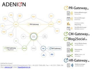© ADENION 2015
Online-Mitteilungen
versenden
Social Media News
veröffentlichen
Veranstaltungen
bewerben
Bilder teilen und
verwalten
Dokumente
verteilen
Professionelles
Reporting
Veröffentlichungs-
termine planen
Stellenanzeigen
veröffentlichen
.de
.de
.de
.de
ADENION GmbH
Merkatorstraße 2 | 41515 Grevenbroich | Tel: + 49 2181 7569-266, Fax: + 49 2181 7569-199
Web: adenion.de E-Mail: frage@adenion.de
 