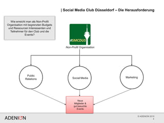 © ADENION 2015
4
Non-Profit Organisation
Neue
Mitglieder &
gut besuchte
Events
Public
Relations
Marketing
| Social Media Club Düsseldorf – Die Herausforderung
Wie erreicht man als Non-Profit
Organisation mit begrenzten Budgets
und Ressourcen Interessenten und
Teilnehmer für den Club und die
Events?
Social Media
 