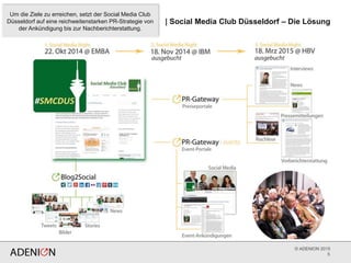 © ADENION 2015
5
| Social Media Club Düsseldorf – Die Lösung
Um die Ziele zu erreichen, setzt der Social Media Club
Düsseldorf auf eine reichweitenstarken PR-Strategie von
der Ankündigung bis zur Nachberichterstattung.
 