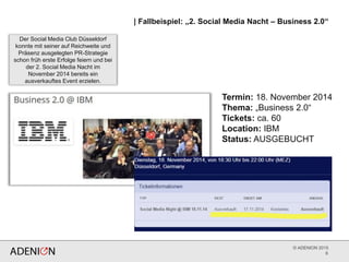 © ADENION 2015
6
Termin: 18. November 2014
Thema: „Business 2.0“
Tickets: ca. 60
Location: IBM
Status: AUSGEBUCHT
| Fallbeispiel: „2. Social Media Nacht – Business 2.0“
Der Social Media Club Düsseldorf
konnte mit seiner auf Reichweite und
Präsenz ausgelegten PR-Strategie
schon früh erste Erfolge feiern und bei
der 2. Social Media Nacht im
November 2014 bereits ein
ausverkauftes Event erzielen.
 