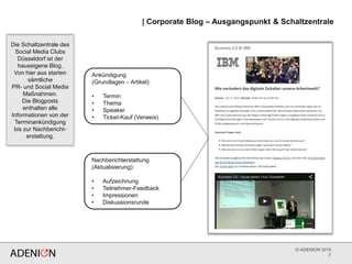 © ADENION 2015
| Corporate Blog – Ausgangspunkt & Schaltzentrale
7
Ankündigung
(Grundlagen – Artikel):
• Termin
• Thema
• Speaker
• Ticket-Kauf (Verweis)
Nachberichterstattung
(Aktualisierung):
• Aufzeichnung
• Teilnehmer-Feedback
• Impressionen
• Diskussionsrunde
Die Schaltzentrale des
Social Media Clubs
Düsseldorf ist der
hauseigene Blog.
Von hier aus starten
sämtliche
PR- und Social Media
Maßnahmen.
Die Blogposts
enthalten alle
Informationen von der
Terminankündigung
bis zur Nachbericht-
erstattung.
 