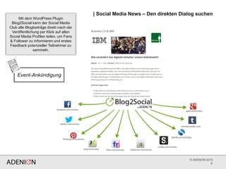 © ADENION 2015
| Social Media News – Den direkten Dialog suchen
8
Mit dem WordPress Plugin
Blog2Social kann der Social Media
Club alle Blogbeiträge direkt nach der
Veröffentlichung per Klick auf allen
Social Media Profilen teilen, um Fans
& Follower zu informieren und erstes
Feedback potenzieller Teilnehmer zu
sammeln.
Event-Ankündigung
 