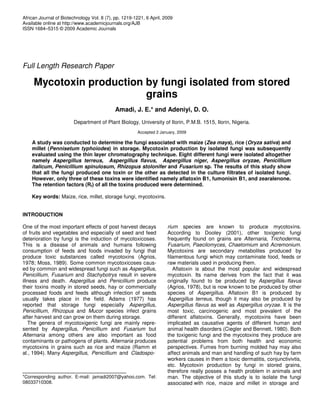African Journal of Biotechnology Vol. 8 (7), pp. 1219-1221, 6 April, 2009
Available online at http://www.academicjournals.org/AJB
ISSN 1684–5315 © 2009 Academic Journals




Full Length Research Paper

     Mycotoxin production by fungi isolated from stored
                          grains
                                             Amadi, J. E.* and Adeniyi, D. O.
                        Department of Plant Biology, University of Ilorin, P.M.B. 1515, Ilorin, Nigeria.
                                                       Accepted 2 January, 2009

    A study was conducted to determine the fungi associated with maize (Zea mays), rice (Oryza sativa) and
    millet (Pennisetum typhoiodes) in storage. Mycotoxin production by isolated fungi was subsequently
    evaluated using the thin layer chromatography technique. Eight different fungi were isolated altogether
    namely Aspergillus terreus, Aspergillus flavus, Aspergillus niger, Aspergillus oryzae, Penicillium
    italicum, Penicillium spinulosum, Rhizopus stolonifer and Fusarium sp. The results of this study show
    that all the fungi produced one toxin or the other as detected in the culture filtrates of isolated fungi.
    However, only three of these toxins were identified namely aflatoxin B1, fumonisin B1, and zearalenone.
    The retention factors (Rf) of all the toxins produced were determined.

    Key words: Maize, rice, millet, storage fungi, mycotoxins.


INTRODUCTION

One of the most important effects of post harvest decays              rium species are known to produce mycotoxins.
of fruits and vegetables and especially of seed and feed              According to Dooley (2001), other toxigenic fungi
deterioration by fungi is the induction of mycotoxicoses.             frequently found on grains are Alternaria, Trichoderma,
This is a disease of animals and humans following                     Fusarium, Paecilomyces, Chaetomium and Acremonium.
consumption of feeds and foods invaded by fungi that                  Mycotoxins are secondary metabolites produced by
produce toxic substances called mycotoxins (Agrios,                   filamentous fungi which may contaminate food, feeds or
1978; Moss, 1989). Some common mycotoxicoses caus-                    raw materials used in producing them.
ed by common and widespread fungi such as Aspergillus,                   Aflatoxin is about the most popular and widespread
Penicillium, Fusarium and Stachybotrys result in severe               mycotoxin. Its name derives from the fact that it was
illness and death. Aspergillus and Penicillium produce                originally found to be produced by Aspergillus flavus
their toxins mostly in stored seeds, hay or commercially              (Agrios, 1978), but is now known to be produced by other
processed foods and feeds although infection of seeds                 species of Aspergillus. Aflatoxin B1 is produced by
usually takes place in the field. Adams (1977) has                    Aspergillus terreus, though it may also be produced by
reported that storage fungi especially Aspergillus,                   Aspergillus flavus as well as Aspergillus oryzae. It is the
Penicillium, Rhizopus and Mucor species infect grains                 most toxic, carcinogenic and most prevalent of the
after harvest and can grow on them during storage.                    different aflatoxins. Generally, mycotoxins have been
   The genera of mycotoxigenic fungi are mainly repre-                implicated as causative agents of different human and
sented by Aspergillus, Penicillium and Fusarium but                   animal health disorders (Ciegler and Bennett, 1980). Both
Alternaria among others are also important as food                    the toxigenic fungi and the mycotoxins they produce are
contaminants or pathogens of plants. Alternaria produces              potential problems from both health and economic
mycotoxins in grains such as rice and maize (Ramm et                  perspectives. Fumes from burning molded hay may also
al., 1994). Many Aspergillus, Penicillium and Cladospo-               affect animals and man and handling of such hay by farm
                                                                      workers causes in them a toxic dermatitis, conjunctivivtis,
                                                                      etc. Mycotoxin production by fungi in stored grains,
                                                                      therefore really posses a health problem in animals and
*Corresponding author. E-mail: jamadi2007@yahoo.com. Tel:             man. The objective of this study is to isolate the fungi
08033710308.                                                          associated with rice, maize and millet in storage and
 