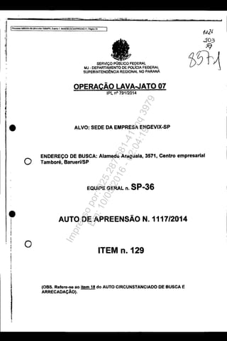 j
,
I
ec· wr
*
. ·w t
IProcesso 50833S1-89.201<1.A04.7OOOIPR, EWItlIb 1, MANOBUSCAAPREENC11, ~ 20
1v.2'
..103
Jfj
•
o
•
I
o
SERVIÇO PÚBI:1COFEDERAL
MJ - DEPARtAMENTO DE POLICIA FEDERAL
SUPERfNTENOeNCIA REGIONAL NO PARANA
OPERAÇÃO LAVA.JATO· 07
IPLnO 7,9112014
ALVO: seDE DA EMPRESA ENGEVIX..sP
1>5t1
ENDEREÇO DE BUSCA: Alameda Araguaia. 3571, Centro empresarial
Tamboré, BaruerilSP
EQUIPE GERAL n. SP-36
AUTO DE APREENSÃO N.1117/2014
ITEM 0.129
(OBS. Refere.- ao Item 18 do AUTO CIRCUNSTANCIADO DE BUSCA E
ARRECADAÇÃO).
Impressopor:025.287.681-41Inq3979
Em:10/05/2016-02:04:19
 