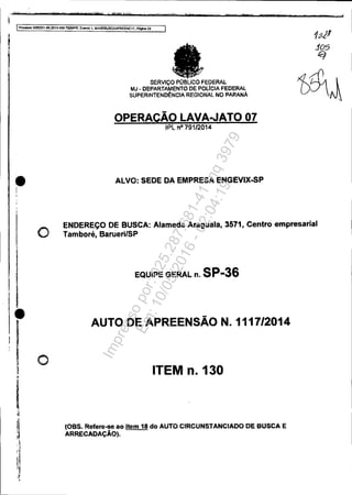 t
j
If>mc:esso 5Oe3l51-89.2014A04.7OOOIPR. Evi!nlO 1, MAN06JSCdAPREENC1", Pégna 22
•,I
,
I
I
•
o
o
SERVIço PÚSLICO FEDERAl.
MJ • DEPARTAMENTO OE POLICIA FEDERAL
SUPERINTEND~NCtA ReGIONAL NO PARANÁ
OPERAÇÃO LAVA..JATO 07
IPl nO 79112014
ALVO: SEDE DA EMPRESA ENGEVIX-SP
ENDEREÇO DE BUSCA: Alameda Araguaia. 3571, Centro empresarial
Tamboré,BaruerilSP
EQUIPE GERAL n.SP-36
AUTO DE APREENSÃO N.1117/2014
ITEM n. 130
(08S. Refere-se ao Item 18 do AUTO CIRCUNSJANCIADODE 8USCA E
ARRECADAÇÃO).
Impressopor:025.287.681-41Inq3979
Em:10/05/2016-02:04:19
 