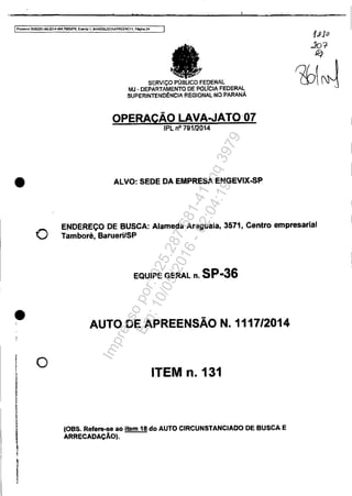 .. , . t t
IPl'Oóé!lsó5083331-89,2014.404.70001PR, Ewn-to1, MANOBUSCAAPREENÇ", Pógina24
•
o
•
o
I!
Iy
l
!j
SERVIÇO t'~g':b~~'L~~~'MJ· DEPARTAMENTO 'FEDERAL
SUPERINTENO!l:NCIA REGIONAl NO PARANÁ
OPERAÇÃO LAVA-JATO'07
IPL nO 79112014
ALVO: SEDE DA EMPRESA ENGEVIX-SP
ENDEREÇO DE BUSCA: Alameda Araguaia. 3571, Centro empresarial
Tamboré, BaruerilSP
EQUIPE GERAL n. SP..36
AUTO DE APREENSÃO N. 1117/2014
ITEM n.131
10BS. Refere-se ao item 18 do AUTO CIRCUNSTANCIADO DE BUSCA E
ARRECADAÇÃO).
Impressopor:025.287.681-41Inq3979
Em:10/05/2016-02:04:19
 