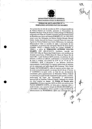 •
•
vu'''',-v FEDERAL
PROCURADORIA-GERAL DA REPÚBLICA
TERMO DE DECLARAÇOES N° 13
FERNANDO ANTONIO FALCÃO SOARES
Aos quinze dias do mês de setembro de 2015, na Superintendência
da Polícia Federal em Curitiba, presentes os Procuradores da
República Rodrigo Telles de Souza e Andrey Borges de Mendonça,
integrantes do Grupo de Trabalho instituído pela Procurador-Geral
da República por meios da Portaria PGRlMPU n° 3, de 19/01/2015,
assim como dos Delegados de Polícia Federal Ricardo Hiroshi
lshida, Josélio Azevedo de Sousa e Luciano Flores de Lima e do
Agente de Polícia Federal Luiz Carlos Milhomem, foi realizada,
observando-se todas as cautelas de sigilo e prescrições da Lei
12_850/2013, na presença dos advogados Manuel de Jesus Soares
(OAB/RJ J9552) e Isabella Correa de Lucena (OABIRJ n°
189661), a oitiva de FERNANDO ANTONIO FALCÃO
SOARES, CPF 490.187.015-72, brasileiro, nascido em
23/07/1967, tilho de Therezinha Falcão Soares, com residência na
Avenida Lúcia Costa, n03600, Bloco OI, Barra da Tijuca, Rio de
Janeiro/RJ, o qual declarou: QUE renuncia, na presença de seu
defensor, ao direito ao silêncio, rcatirmando o compromisso legal
de dizer a verdade, nos termos do §14° do alt. 4° da Lei n°
12.850/2013;· QUE o declarante e seu defensor autorizam
expressamente e estão cientes do registro audiovisual do presente
ato de colaboração em mídia digital (HD Samsung lTera, Serial
Number E2FWJJHFA06272), além do registro escrito (duas vias
do termo assinadas em papel), nos termos do § 13 do arl. 4° da Lei
n° 12.850/2013, os quais serão, ao tinal do ato, devidamente
eustodiados pelos representantes do Ministédo Público Federal
ora presentes, os quais ficarão responsáveis pela guarda, custódia,
preservação do sigilo das informações e ulteriormente
apresentação ao Supremo Tribunal Federal. Indagado em relação ~
aos fatos tratados no Anexo 12 (Pedido de Doação para
campanha), al1rmou o seguinte: QUE, em 20 lO, em conversa com .
PAULO ROBERTO COSTA, ele falou para o depoente sobre o
receio de que, com a possível eleição de DILMA ROUSSEF para
a Presidência da República, viesse a perder o cargo de Diretor de %
Ab,.~'m,"" d, I'ETROBRA& QUE,,~ '"O?d"~ ;:tY
~ t
Impressopor:025.287.681-41Inq3979
Em:10/05/2016-02:04:19
 