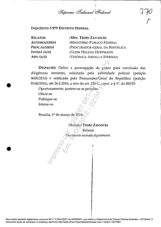 •
•
INQUÉRITO 3.979 DISTRITO FEDERAL
RELATOR
AUTOR(AlS)(ES)
PROC.(AlS)(ES)
INVEST.(AlS)
ADV.(AlS)
:MIN. TEORI ZAVASCKI
:MINISTÉRIO PÚBLICO FEDERAL
:PROCURADOR-GERAL DA REPÚBLICA
:GLEISI HELENA HOFFMANN
:VERÔNICA ABDALLA STERMAN
DESPACHO: Defiro a prorrogação de prazo para conclusão das
diligências restantes, solicitada pela autoridade policial (petição
4600/2016) e ratificada pelo Procurador-Geral da República (petição
8160/2016), até 26.4.2016, a teor do art. 230-C caput, e § 1º, do RISTF.
Oportunamente, juntem-se as petições.
Oficie-se.
Publique-se.
Intime-se.
Brasília, 1º de março de 2016.
Ministro TEORI ZAVASCKI
Relator
Documento assinado digitalmente,
Documento assinado digitalmente conforme MP n° 2.200~212001 de 24/0812001. que instItui a Infraestrutura de Chaves Públicas Brasileira -ICP-Brasil. O
documento pode ser acessado no endereço eletrônico http://www.stf.jus.br/portal/autenticacao/ sob o número 10416281.
Impressopor:025.287.681-41Inq3979
Em:10/05/2016-02:04:19
 