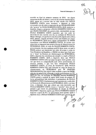 •
•
Tenno de Colaboração D. 13
ocorrido no final do primeiro semestre de 2010, em algum
restaurante do Rio de Janeiro, como era de costume naquela época;
QUE, apesar de o assunto não ter sido tratado com PAULO
ROBERTO COSTA nesse momento, o depoente já tinha
conversado com ele sobre a impressão de que DILMA ROUSSEF
não "gostava" dc PAULO ROBERTO COSTA; QUE, inclusive, o
depoente chegou a perguntar a PAULO ROBERTO COSTA por
que DILMA ROUSSEF não gostava dele, oportunidade em que
PAULO ROBERTO COSTA respondeu que isso pode ter
decorrido de uma reunião com ela, na condição de Ministra de
Minas c Energia, em que houve uma discussão ríspida entre ambos:
QUE, ademais, naquele momento existia uma disputa por cargos
na PETROBRAS; QUE havia alguns parlamentares do PMDB
insatisfeitos com PAULO ROBERTO COSTA, de acordo com
relato feito ao depoente pelo próprio Diretor de Aba"ecirnento da
PETROBRAS; QUE, na visão de PAULO ROBERTO COSTA,
provavelmente, em uma mudança política desse porte, na qual·o
PMDB pudesse sair fortalecido em razão de ocupar o cargo de
Vice-Presidente da República, o PMDB iria atuar mais forte para
ser o "dono" da Diretoria de Abastecimento da PETROBRAS;
QUE o depoente fez uma leitura da situação e a expôs a PAULO
ROBERTO COSTA; QUE o depoente disse que PAULO
ROBERTO COSTA tinha um leque de apoio muito grande, uma
vez que havia se comprometido com vários parlamentares de
diversos partidos, c quc isso teria enfraquecido PAULO
ROBERTO COSTA, ao invés de fortalecê-lo; QUE PAULO
ROBERTO COSTA tinha sido colocado no cargo de Diretor de
Abastecimento da PETROBRAS pelo PP (PARTIDO
PROGRESSISTA), mas depois tinha recebido o apoio do PMDB,
afém de ele p!QP.rio t~r eom'<Sado a ajudar parlamentares do PT;
'QUE por isso, na avaliaçao do dêj)üenle, pA:UCn-1<-OBERTO
COSTA perdeu a unidade de apoio; QUE dcntro do próprio PP
havia parlamentares que defendiam a permanência de PAULO
ROBERTO COSTA e parlamentares que sustentavam a saída dele
da Diretoria de Abastecimento da PETROBRAS; QUE, com base
nisso, o depoente disse que achava que seria necessário que
PAULO ROBERTO COSTA tivesse o "carimbo" único de um
partido e que,· diante da probabilidade de eleição de DILMA
ROUSSEF, o depoente sugeriu que PAULO ROBERTO COSTA
buscasse o apoio do PT e se aproximasse deste partido; QUE o
depoente disse a PAULO ROBERTO COSTA que fJssoa ~
2<107 f1 cy
rJo-
Impressopor:025.287.681-41Inq3979
Em:10/05/2016-02:04:19
 