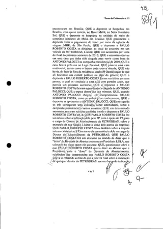 •
•
Tenno de Colaboração n. 13
encontraram em Brasflia; QUE o depoente se hospedou em
Brasília, com quase certeza, no Hotel Meliá, no Setor Hoteleiro
Sul; QUE o depoente se hospedou na unidade do meio do
complexo hoteleiro do Meliá em Brasília; QUE geralmente o
depoente fazia o pagamento do hotel por meio da agência de
viagens MHR, de São Paulo; QUE o depoente e PAULO
ROBERTO COSTA se dirigiram ao local do encontro em um
vcfculo da PETROBRAS, à noite; QUE isso aconteceu por volta
do final do primeiro semestre de 2010; QUE o encontro ocorreu
em uma casa que tinha sido alugada para servir como base de
ANTONIO PALOCCI na campanha presidencial de 2010; QUE a
casa ficava próx.ima ao Lago Paranoá~ QUE parecia lima casa
residencial, assim como o bairro onde estava situada; QUE não
havia, do lado de fora da residência, qualquer identificação de que
ali houvesse um comitê político ou algo do gênero; QUE o
depoente e PAULO ROBERTO COSTA foram recebidos por uma
pessoa, a qual os conduziu a uma sala com paredes azuis, que
parecia um pequeno escritório; QUE o depoente e PAULO
ROBERTO COSTA ficaram aguardando a chegada de ANTONIO
PALOCCI; QUE a espera durou uns dez minutos; QUE, quando
ANTONIO PALOCCI chegou, cle cumprimentou PAULO
ROBERTO COSTA, como se ambos já se conhecessem; QUE o
depoente se apresentou a ANTONIO PALOCCI; QUE em seguida
os três começaram uma conversa sobre amenidades, sobre LI.
campanha presidencial e outros assuntos; QUE, em determinado
momento, entraram no tema que tinha levado o depoente e PAULO
ROBERTO COSTA até lá; QUE PAULO ROBERTO COSTA fez
um relato sobre a indicação dele pelo PP, com o apoio do PT, para
o cargo de Diretor de Abastecimento da PETROBRAS, sobre o
exercício de sua função e sobre a visão dele acerca da empresa;
QUE PAULO ROBERTO COSTA falou também sobre a disputa
interna existente no PP em torno da permanência dele no cargo de
Diretor de Abastecimento da PETROBRAS; QUE PAULO
ROBERTO COSTA fez um discurso no sentido de dizer que o
"dono" da Diretoria de Abastecimento era o Presidente LULA, que
colocaria no cargo quem ele quisesse; QUE, questionado sobre o
que PAULO ROBERTO COSTA queria dizer ao afirmar que o
Presidente seria o "dono" da Diretoria de Abastecimento, ~
respondeu que compreendeu que PAULO ROBERTO COSTA l:
estava se referindo ao fato de que a palavra final sobre a nomeação
" q~'q"" '""""" eETROBRAS, ~,m"""'''';r ~
.., ó~ Cf-
Impressopor:025.287.681-41Inq3979
Em:10/05/2016-02:04:19
 