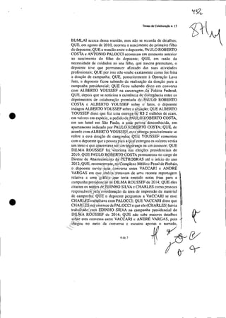 •
•
Termo de Colaboração n. 13
BUMLAI acerca dessa reunião, mas não se recorda de detalhes;
QUE, em agosto de 2010, ocorreu o nascimento do primeiro filho
do depoente; QUE a reunião entre o depoente, PAULO ROBERTO
COSTA e ANTONIO PALOCCI aconteceu em momento anterior
ao nascimento do filho do depoente; QUE, em ralão da
necessidade de cuidados ao seu filho, que nasceu prematuro, o
depoente teve que permanecer afastado das suas atividades
profissionais; QUE por isso não soubc exatamente como foi feita
a doação de campanha; QUE, posteriormente à Operação Lava
Jato, o depoente ficou sabendo da realização da doação para a
campanha presidencial; QUE ficou sabendo disso em conversa
com ALBERTO YOUSSEF na earceragem da Polícia Federal;
QUE, depois que se noticiou a existência de divergência entre os
dcpoimentos de colaboração premiada de PAULO ROBERTO
COSTA c ALBERTO YOUSSEF sobre o fatos, o depoente
indagou ALBERTO YOUSSEF sobre a situação; QUE ALBERTO
YOUSSEF disse que fez uma entrega de R$ 2 milhões de reais,
em valores em espécie, a pedido de PAULO ROBERTO COSTA,
em um hotel em São Paulo, a uma pessoa desconhecida, em
apartamento indicado por PAULO ROBERTO COSTA; QUE, de
acordo com ALBERTO YOUSSEF, c"a entrega possivelmente se
refere a essa doação de campanha; QUE YOUSSEF comentou
com o depoente que a pessoa para a qual entregou os valores vestia
um terno c que aparentava ser um segurança ou um assessor; QUE
DILMA ROUSSEF foi vitoriosa nas eleições presidenciais de
2010; QUE PAULO ROBERTO COSTA permaneceu no cargo de
Diretor de Abastecimento da PETROBRAS até o início do ano
2012; QUE, recentemente, no Complexo Médico-Penal de Pinhais,
o depoente ouviu uma conversa entre VACCARI e ANDRÉ
VARGAS em que ambos tratavam de uma recente reportagem
relativa a uma gráfica que teria emitido notas frias para a
campanha presidencial de DILMA ROUSSEF de 2014; QUE eles
citaram os nomes de EDlNHO SILVA c CHARLES como pessoas
responsáveis pela coordenação da área de impressão de material
de campanha; QUE o depoente perguntou a VACCARI se esse
CHARLES trabalhava com PALOCCI; QUE VACCARl disse que
CHARLES era assessor de PALOCCI e que ele (CHARLES) havia
trabalhado com EDlNHO SILVA na campanha presidencial de ~
DlLMA ROUSSEF de 2014; QUE não sabe maiores detalhes
sobre esta conversa entre VACCARI c ANDRÉ VARGAS, pois
chegou no meio da conversa c escutou apenas o narrado~ I
~ r:&W
1()C1---
6 de 7
Impressopor:025.287.681-41Inq3979
Em:10/05/2016-02:04:19
 