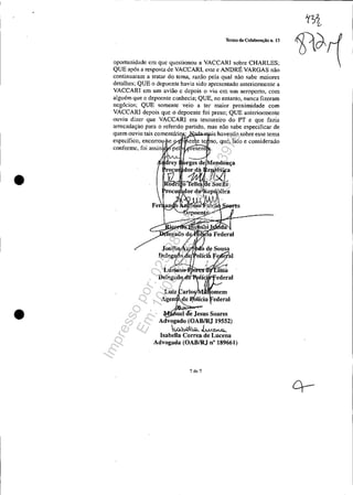 •
•
Termo de Colaboração n. J3
oportunidade em que questionou a VACCARI sobre CHARLES;
QUE após a resposta de VACCARI, este e ANDRÉ VARGAS não
continuaram a tratar do lema, razão pela qual não sabe maiores
detalhes; QUE o depoente havia sido apresentado anteriormente a
VACCARI em um avião c depois o viu em um aeroporto, com
alguém que o depoente conhecia; QUE, no entanto, nunca fizeram
neg6cios; QUE somente veio a ter maior proximidade com
VACCARI depois que o depoente foi preso; QUE anteriormente
ouviu dizer que VACCARI era tesoureiro do PT e que fazia
aITecadação para o referido partido, mas não sabe espeeillcar de
quem ouviu tais comentário; is havendo sobre esse tema
específico, encerrou e o, que, lido e considerado
conforme, foi assin'
uel de Jesus Soares
Advogado (OABIRJ 19552)
ko.bQ.o-. ~<CM.Q...
IsabelIa Correa de Lucena
Advogada (OABIRJ n" 189661)
7 de 7
Impressopor:025.287.681-41Inq3979
Em:10/05/2016-02:04:19
 
