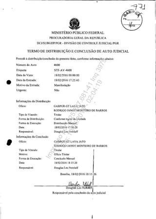 •
MINISTÉRIO PÚBLICO FEDERAL
PROCURADORIA GERAL DA REPUBLICA
DCJ/SUBGDP/PGR - DIVISÃO DE CONTROLE mDICIALlPGR
TERMO DE DISTRIBUIÇÃO E CONCLUSÃO DE AUTO JUDICIAL
Procedi à distribuição/conclusão do presente feito, conforme informações abaixo:
Número do Auto
Etiqueta
Data da Vista:
Data da Entrada:
Motivo da Entrada:
Urgente:
Informações da Distribuiçào
Oficio:
Tipo de Vinculo:
Fonna de Distribuição:
Fonna de Execução:
Data:
Responsável:
Informações da Conclusão
Oficio:
Tipo de Vínculo:
Motivo:
Fonna de Execução:
Data:
Responsável:
4600
STF-AV-4600
18/02/201600:00:00
18/02/201617:25:43
Manifestação
Não
GABPGR-GT LAVA JATO
RODRIGO JANOT MONTEIRO DE BARROS
Titular
Confonne regras da Unidade
Distribuição Manual
18/02/2016 17:30:20
Douglas Leo Netzlaff
GABPGR-GT LAVA JATO
RODRIGO JANOT MONTEIRO DE BARROS
Titular
Oficio Titular
Conclusão Manual
18/02/201618:15:20
Douglas Leo Netzlaff
Impressopor:025.287.681-41Inq3979
Em:10/05/2016-02:04:19
 