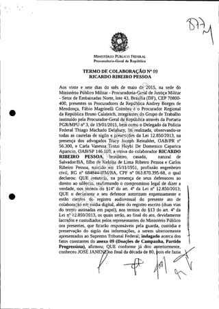 •
•
MINISTÉRlO PúBLICO FEDERAL
Procuradoria-Geral da República
TERMO DE COLABORAÇÃO N° 09
RICARDO RIBEIRO PESSOA
Aos vinte e sete dias do mês de maio de 2015, na sede do
Ministério Público Militar - Procuradoria-Geral de Justiça Militar
- Setor de Embaixadas Norte, lote 43, Brasília (DF), CEP 70800-
400, presentes os Procuradores da República Andrey Borges de
Mendonça, Fábio Magrinelli Coimbra e o Procurador Regional
da República Bruno Calabrich, integrantes do Grupo de Trabalho
instiruído pela Procurador-Geral da República através da Portaria
PGRlMPU n° 3, de 19/0112015, bem como o Delegado da Polícia
Federal Thiago Machado Delabary, foi realizada, observando-se
todas as cautelas de sigilo e prescrições da Lei 12.850/2013, na
presença dos advogados Tracy Joseph Reinaldet, OAB/PR n°
56.300, e Carla Vanessa TIozzi Huybi De Domenico Caparica
Aparicio, OAB/SP 146.100, a oitiva do colaborador RICARDO
RIBEIRO PESSOA, brasileiro, casado, natural de
Salvador/BA, filho de Heloísa de Lima Ribeiro Pessoa e Carlos
Ribeiro Pessoa, nascido em 15/11/1951, profissão engenheiro
civil, RG nO 684844-IPM/BA, CPF n° 063.870.395-68, o qual
declarou: QUE renuncia, na presença de seus defensores ao
direito ao silêncio, reafirmando o compromisso legal de dizer a
verdade, nos termos do §14° do art. 4° da Lei n° 12.850/2013;
QUE o declarante e seu defensor autorizam expressamente e
estão cientes do registro audiovisual do presente ato de
colaboração em mídia digital, além do registro escrito (duas vias
do termo assinadas em papel), nos termos do §13 do art. 4° da
Lei n° 12.850/2013, os quais serão, ao final do ato, devidamente
lacrados e custodiados pelos representantes do Ministério Público
ora presentes, que ficarão responsáveis pela guarda, custódia e
preservação do sigilo das informações, a serem ulteriormente
apresentados ao Supremo Tribunal Federal; indagado acerca dos
fatos constantes do anexo 09 (Doações de Campanha, Partido
Progressista), afirmou; QUE conforme já dito a teriorme:~~~ y
conheceu JOSÉ JANE no final da década de 80, ois ele f~ ,
cf  ~~
Impressopor:025.287.681-41Inq3979
Em:10/05/2016-02:04:19
 