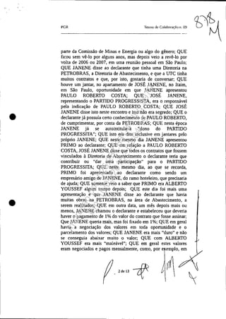 •
•
PGR Termo de Colaboração 11. 09
parte da Comissão de Minas e Energia ou algo do gênero; QUE
ficou sem vê-lo por alguns anos, mas depois veio a revê-lo por
volta de 2006 ou 2007, em uma reunião pessoal em São Paulo;
QUE JANENE disse ao declarante que tinha uma Diretoria na
PETROBRAS, a Diretoria de Abastecimento, e que a UTC tinha
muitos contratos e que, por isto, gostaria de conversar; QUE
houve um jantar, no apartamento de JOSÉ JANENE, no Itaim,
em São Paulo, oportunidade em que JANENE apresentou
PAULO ROBERTO COSTA; QUE JOSÉ JANENE,
representando o PARTIDO PROGRESSISTA, era o responsável
pela indicação de PAULO ROBERTO COSTA; QUE JOSÉ
JANENE disse isto neste encontro e isto não era segredo; QUE o
declarante já possuía certo conhecimento de PAULO ROBERTO,
de cumprimentar, por conta da PETROBRAS; QUE nesta época
JANENE já se autointitulava "dono do PARTIDO
PROGRESSITA"; QUE isto era dito inclusive em jantares pelo
próprio JANENE; QUE neste mesmo dia JANENE apresentou
PRIMO ao declarante; QUE em relação a PAULO ROBERTO
COSTA, JOSÉ JANENE disse que todos os contratos que fossem
vinculados à Diretoria de Abastecimento o declarante teria que
contribuir ou "dar uma participação" para o PARTIDO
PROGRESSITA; QUE neste mesmo dia, ao que se recorda,
PRIMO foi apresentado ao declarante como sendo um
empresário amigo de JANENE, do ramo hoteleiro, que precisaria
de ajuda; QUE somente veio a saber que PRIMO era ALBERTO
YOUSSEF algum tempo depois; QUE este dia foi mais uma
apresentação e que JANENE disse ao declarante que havia
muitas obras na PETROBRAS, na área de Abastecimento, a
serem realizados; QUE em outra data, um mês depois mais ou
menos, JANENE chamou o declarante e estabeleceu que deveria
haver o pagamento de 1% do valor do contrato que fosse assinar;
Que JANENE queria mais, mas foi fixado em 1%; QUE em geral
havia a negociação dos valores em toda oportunidade e o
parcelamento dos valores; QUE JANENE era mais "duro" e não
se conseguia abaixar muito o valor; QUE com ALBERTO
YOUSSEF era mais "maleável"; QUE em geral estes valores
eram negociados e pagos mensalmente, como, por e emplo, em
)~x

2 de 13
Impressopor:025.287.681-41Inq3979
Em:10/05/2016-02:04:19
 