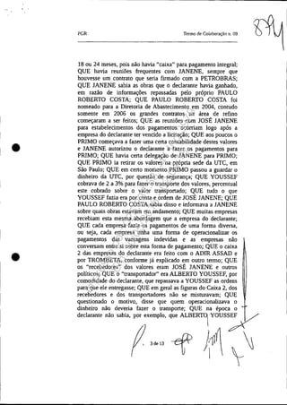 •
•
PGR Termo de Colaboração 11. 09
18 ou 24 meses, pois não havia "caixa" para pagamento integral;
QUE havia reuniões frequentes com JANENE, sempre que
houvesse um contrato que seria firmado com a PETROBRAS;
QUE JANENE sabia as obras que o declarante havia ganhado,
em razão de informações repassadas pelo próprio PAULO
ROBERTO COSTA; QUE PAULO ROBERTO COSTA foi
nomeado para a Diretoria de Abastecimento em 2004, contudo
somente em 2006 os grandes contratos na área de refino
começaram a ser feitos; QUE as reuniões com JOSÉ JANENE
para estabelecimentos dos pagamentos ocorriam logo após a
empresa do declarante ter vencido a licitação; QUE aos poucos o
PRIMO começava a fazer uma certa contabilidade destes valores
e JANENE autorizou o declarante a fazer os pagamentos para
PRIMO; QUE havia certa delegação de JANENE para PRIMO;
QUE PRIMO ia retirar os valores na própria sede da UTC, em
São Paulo; QUE em certo momento PRIMO passou a guardar o
dinheiro da UTC, por questão de segurança; QUE YOUSSEF
cobrava de 2 a 3% para fazer o transporte dos valores, percentual
este cobrado sobre o valor transportado; QUE tudo o que
YOUSSEF fazia era por conta e ordem de JOSÉ JANENE; QUE
PAULO ROBERTO COSTA sabia disso e informava a JANENE
sobre quais obras estavam em andamento; QUE muitas empresas
recebiam esta mesma abordagem que a empresa do declarante;
QUE cada empresa fazia os pagamentos de uma forma diversa,
ou seja, cada empresa tinha uma forma de operacionalizar os
pagamentos das vantagens indevidas e as empresas não
conversam entre si sobre esta forma de pagamento; QUE o caixa
2 das empresas do declarante era feito com o ADIR ASSAD e
por TROMBETA, conforme já explicado em outro termo; QUE
os "recebedores" dos valores eram JOSÉ JANENE e outros
políticos; QUE o "transportador" era ALBERTO YOUSSEF, por
comodidade do declarante, que repassava a YOUSSEF as ordens
para que ele entregasse; QUE em geral as figuras do Caixa 2, dos
recebedores e dos transportadores não se misturavam; QUE
questionado o motivo, disse que quem operacionalizava o
dinheiro não deveria fazer o transporte; QUE na época o
declarante não sabia, por exemplo, que ALBERT0
1
, YOUS/
3 de 13
Impressopor:025.287.681-41Inq3979
Em:10/05/2016-02:04:19
 
