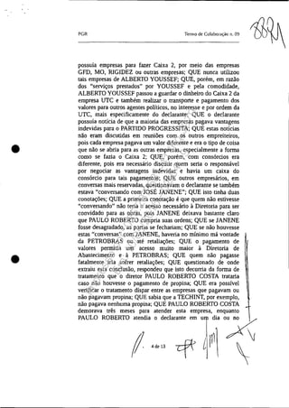 •
•
PGR Tenno de Colaboração n. 09
possuía empresas para fazer Caixa 2, por meio das empresas
GFD, MO, RIGIDEZ ou outras empresas; QUE nunca utilizou
tais empresas de ALBERTO YOUSSEF; QUE, porém, em razão
dos "serviços prestados" por YOUSSEF e pela comodidade,
ALBERTO YOUSSEF passou a guardar o dinheiro do Caixa 2 da
empresa UTC e também realizar o transporte e pagamento dos
valores para outros agentes políticos, no interesse e por ordem da
UTC, mais especificamente do declarante; QUE o declarante
possuía notícia de que a maioria das empresas pagava vantagens
indevidas para o PARTIDO PROGRESSITA; QUE estas notícias
não eram discutidas em reuniões com os outros empreiteiros,
pois cada empresa pagava um valor diferente e era o tipo de coisa
que não se abria para as outras empresas, especialmente a forma
como se fazia o Caixa 2; QUE, porém, com consórcios era
diferente, pois era necessário discutir quem seria o responsável
por negociar as vantagens indevidas e havia um caixa do
consórcio para tais pagamentos; QUE outros empresários, em
conversas mais reservadas, questionavam o declarante se também
estava "conversando com JOSÉ JANENE"; QUE isto tinha duas
conotações; QUE a primeira conotação é que quem não estivesse
"conversando" não teria o acesso necessário à Diretoria para ser
convidado para as obras, pois JANENE deixava bastante claro
que PAULO ROBERTO cumpria suas ordens; QUE se JANENE
fosse desagradado, as portas se fechariam; QUE se não houvesse
estas "conversas" com JANENE, haveria no mínimo má vontade
da PETROBRAS ou até retaliações; QUE o pagamento de
valores permitia um acesso muito maior à Diretoria de
Abastecimento e à PETROBRAS; QUE quem não pagasse
fatalmente iria sofrer retaliações; QUE questionado de onde
extraiu esta conclusão, respondeu que isto decorria da forma de
tratamento que o diretor PAULO ROBERTO COSTA trataria
caso não houvesse o pagamento de propina; QUE era possível
verificar o tratamento díspar entre as empresas que pagavam ou
não pagavam propina; QUE sabia que a TECHINT, por exemplo,
não pagava nenhuma propina; QUE PAULO ROBERTO COSTA
demorava três meses para atender esta empresa, enquanto
PAULO ROBERTO ""di' , d,"',,," ,m om di, 'Ar
f ,~" cf i~1 ~
Impressopor:025.287.681-41Inq3979
Em:10/05/2016-02:04:19
 