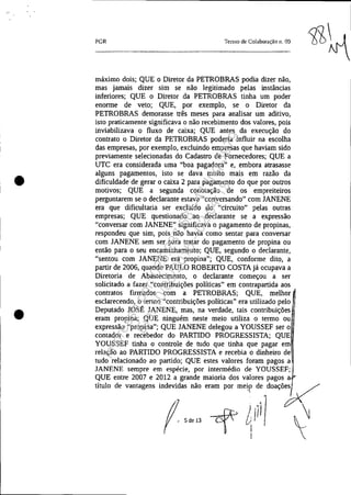 •
•
PGR Termo de Colaboração 11. 09
máximo dois; QUE o Diretor da PETROBRAS podia dizer não,
mas jamais dizer sim se não legitimado pelas instâncias
inferiores; QUE o Diretor da PETROBRAS tinha um poder
enorme de veto; QUE, por exemplo, se o Diretor da
PETROBRAS demorasse três meses para analisar um aditivo,
isto praticamente significava o não recebimento dos valores, pois
inviabilizava o fluxo de caixa; QUE antes da execução do
contrato o Diretor da PETROBRAS poderia influir na escolha
das empresas, por exemplo, excluindo empresas que haviam sido
previamente selecionadas do Cadastro de Fornecedores; QUE a
UTC era considerada uma "boa pagadora" e, embora atrasasse
alguns pagamentos, isto se dava muito mais em razão da
dificuldade de gerar o caixa 2 para pagamento do que por outros
motivos; QUE a segunda conotação de os empreiteiros
perguntarem se o declarante estava "conversando" com JANENE
era que dificultaria ser excluído do "circuito" pelas outras
empresas; QUE questionado ao declarante se a expressão
"conversar com JANENE" significava o pagamento de propinas,
respondeu que sim, pois não havia como sentar para conversar
com JANENE sem ser para tratar do pagamento de propina ou
então para o seu encaminhamento; QUE, segundo o declarante,
"sentou com JANENE era propina"; QUE, conforme dito, a
partir de 2006, quando PAULO ROBERTO COSTA já ocupava a
Diretoria de Abastecimento, o declarante começou a ser
solicitado a fazer "contribuições políticas" em contrapartida aos
contratos firmados com a PETROBRAS; QUE, melhor
esclarecendo, o termo "contribuições políticas" era utilizado pelo
Deputado JOSÉ JANENE, mas, na verdade, tais contribuições
eram propina; QUE ninguém neste meio utiliza o termo ou
expressão "propina"; QUE JANENE delegou a YOUSSEF ser o
contador e recebedor do PARTIDO PROGRESSISTA; QUE
YOUSSEF tinha o controle de tudo que tinha que pagar em
relação ao PARTIDO PROGRESSISTA e recebia o dinheiro de
tudo relacionado ao partido; QUE estes valores foram pagos a
JANENE sempre em espécie, por intermédio de YOUSSEF;
QUE entre 2007 e 2012 a grande maioria dos valores pagos
título de vantagens indevidas não eram por mei,? d~ doaçõy
f ,~" cf ~jil) ~
Impressopor:025.287.681-41Inq3979
Em:10/05/2016-02:04:19
 