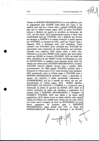 •
•
PGR Termo de Colaboração 11. 09
oficiais ao PARTIDO PROGRESSISTA ou a seus políticos, pois
os pagamentos para JANENE eram feitos por Caixa 2, em
espécie, pois esta era a forma como o próprio JANENE pedia
para que os valores fossem pagos; QUE no início YOUSSEF
retirava o dinheiro em espécie no escritório do declarante, da
UTC, em São Paulo; QUE posteriormente passou a haver uma
contabilidade feita por YOUSSEF, com o dinheiro que deveria
ser entregue a JANENE e os valores entregues a outras agentes
por YOUSSEF, no interesse da UTC, como um "banco" para a
empresa; QUE o declarante tinha uma verdadeira "conta
corrente" com YOUSSEF; QUE, conforme dito, YOUSSEF foi
apresentado como empresário do ramo hoteleiro, que precisava
expandir seus negócios; QUE sequer sabia o nome dele,
referindo-se a ele como PRIMO; QUE somente dois anos depois
soube que PRIMO se chamava YOUSSEF; QUE até então não
tinha consciência de que PRIMO tivesse envolvimento no caso
do BANESTADO ou qualquer outro esquema ilícito; QUE em
relação aos valores para o PARTIDO PROGRESSISTA, no início
YOUSSEF buscava dinheiro mensal para o partido; QUE
posteriormente, em 2008, quando YOUSSEF também fazia o
transporte de valores para a UTC, estas retiradas eram semanais;
QUE questionado sobre os valores pagos a YOUSSEF para o
PARTIDO PROGRESSISTA referente a obras, o declarante se
remete, por exemplo, à tabela apresentada relacionada à
CONPARlREPAR, que ora é juntada em anexo, em que são
discriminados os valores pagos; QUE REPAR significa
REFINARIA DO PARANÁ e COMPAR é o Consórcio para
construção da planta de gasolina da REPAR; QUE todos os '
valores constantes da tabela são referentes a pagamento de
propina para o PARTIDO PROGRESSISTA e entregues a
ALBERTO YOUSSEF; QUE esta tabela é da época dos
pagamentos; QUE embora conste na tabela referida como sendo
valores em dólares, em verdade estes valores são em reais; QUE
cita como outros exemplos de obras da PETROBRAS em que
houve pagamento de propinas para o PARTIDO
PROGRESSISTA, pagos apenas pela UTC, as obras da
PROPENOIREPLAN (Refinaria de paulínea) e da REVAP
!
J1m y
'''''f~'  ~ ''J
Impressopor:025.287.681-41Inq3979
Em:10/05/2016-02:04:19
 