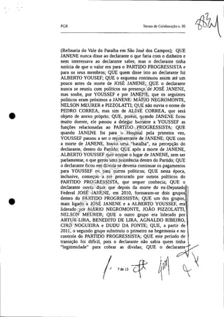 •
•
PGR Tenno de Colaboração n. 09
(Refinaria do Vale do Paraíba em São José dos Campos); QUE
JANENE nunca disse ao declarante o que faria com o dinheiro e
nem interessava ao declarante saber, mas o declarante tinha
notícia de que o valor era para o PARTIDO PROGRESSISTA e
para os seus membros; QUE quem disse isto ao declarante foi
ALBERTO YOUSEF; QUE o esquema continuou assim até um
pouco antes da morte de JOSÉ JANENE; QUE o declarante
nunca se reuniu com políticos na presença de JOSÉ JANENE,
mas soube, por YOUSSEF e por JANENE, que os seguintes
políticos eram próximos a JANENE: MÁRIO NEGROMONTE,
NELSON MEURER e PIZZOLATTl; QUE não ouvia o nome de
PEDRO CORREA, mas sim de ALINE CORREA, que será
objeto de anexo próprio; QUE, porém, quando JANENE ficou
muito doente, ele passou a delegar bastante a YOUSSEF as
funções relacionadas ao PARTIDO PROGRESSISTA; QUE
quando JANENE foi para o Hospital pela primeira vez,
YOUSSEF passou a ser o representante de JANENE; QUE com
a morte de JANENE, houve uma "batalha", na percepção do
declarante, dentro do Partido; QUE após a morte de JANENE,
ALBERTO YOUSSEF quis ocupar o lugar de JANENE, sem ser
parlamentar, o que gerou uma resistência dentro do Partido; QUE
o declarante ficou em dúvida se deveria continuar os pagamentos
para YOUSSEF ou para outros políticos; QUE nesta época,
inclusive, começou a ser procurado por outros políticos do
PARTIDO PROGRESSISTA, que sequer conhecia; QUE o
declarante ouviu dizer que depois da morte do ex-Deputado,
Federal JOSÉ JANENE, em 2010, formaram-se dois grupos
dentro do PARTIDO PROGRESSISTA; QUE um dos grupos,
mais ligado a JOSÉ JANENE e a ALBERTO YOUSSEF, era
liderado por MÁRIO NEGROMONTE, JOÃO PIZZOLATTI,
NELSON MEURER; QUE o outro grupo era liderado por
ARTUR LIRA, BENEDITO DE LIRA, AGNALDO RIBEIRO,
CIRO NOGUEIRA e DUDU DA FONTE; QUE, a partir de
2011, o segundo grupo substituiu o primeiro na hegemonia e no
controle do PARTIDO PROGRESSISTA; QUE este período de
transição foi difícil, pois o declarante não sabia quem tinha
"legitimidade" para cobrar as dividas; QUE o declarante
Impressopor:025.287.681-41Inq3979
Em:10/05/2016-02:04:19
 