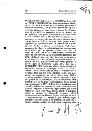 •
•
PGR Termo de Colaboração n. 09
PROGRESSISTA; QUE nesta época YOUSSEF perdeu o poder
no PARTIDO PROGRESSISTA e ficou apenas como "Banco"
para a UTC; QUE a partir de então os políticos procuravam o
declarante diretamente, sem qualquer intermediador; QUE na
visão do declarante, não houve um novo líder do Partido após a
morte de JANENE e os pagamentos foram pulverizados para
vários políticos; QUE porém as empresas do declarante sempre
tiveram contratos com a PETROBRAS e continuaram os
pagamentos de valores indevidos referentes a contratos com a
referida empresa; QUE a partir de então passou a fazer
pagamentos para políticos do PARTIDO PROGRESSISTA, seja
por meio de doações oficiais ou não oficiais; QUE efetuou
pagamentos de valores em espécie, em razão de contratos para a
PETROBRAS, para os seguintes políticos: BENEDITO DE
LIRA, ARTHUR LIRA e DUDU DA FONTE, conforme será
tratado em anexo próprio; QUE o declarante fez pagamentos para
LUIZ ARGOLO, mas que não tinha vinculação com a
PETROBRAS; QUE em relação a outros políticos do PARTIDO
PROGRESSISTA, que são objeto dos anexos próprios, as
motivos para os pagamentos foram outros que não a
PETROBRAS; QUE questionado sobre a reunião constante de
sua agenda, referente à "homenagem a PAULO ROBERTO
COSTA", do dia 06 de abril de 2011, o declarante não se
recordava deste registro; QUE esclarece, porém, que pode
afirmar com certeza que não foi ao referido jantar; QUE o
declarante apresentou diversos documentos referentes a doações
para juntada em sua colaboração; QUE tais documentos foram
elaborados à época dos fatos e foram extraídos, em sua maioria,
dos computadores da UTC; QUE na época da deflagração da
operação Lava Jato buscou-se destruir todos os documentos que
poderiam prejudicar o declarante,· especialmente que diziam
respeito ao Caixa dois; QUE, porém, quando o declarante
mlClOU o processo de colaboração premiada, realizou
levantamento nos computadores da empresa e se legrou encontrar
os documentos que ora apresenta; QUE também alguns
documentos estavam impressos em separado, em outro local e
que não foram apreendidos; QUE todos estes doc, entos foram
9de13 ~
Impressopor:025.287.681-41Inq3979
Em:10/05/2016-02:04:19
 