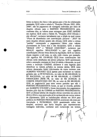 •
•
PGR Tenllo de Colaboração ll. 09
feitos na época dos fatos e não apenas para o fim da colaboração
premiada; QUE sobre a tabela 6, "Doações Oficiais 2002, 2004,
2008", não há pagamento de vantagens indevidas por meio de
doações oficiais para o PARTIDO PROGRESSISTA pois,
conforme dito, os valores eram entregues para JOSÉ JANENE
em espécie; QUE sobre a Tabela 05, "Doações 2010 Oficiais e
não oficiais", esclarece inicialmente que a tabela na qual consta
"Fluxo de desembolso com contribuição eleitoral - 2010" há
tanto doações oficiais quanto não oficiais; QUE sobre a coluna
"pedido" corresponde a pagamentos feitos com valores
provenientes de Caixa dois e não declarados; QUE a coluna
"REALIZ UTC" e "REALIZ CONSTRAN", esclarece que
REALIZ significa REALIZADO e que isto significa
contribuições oficiais feitas dentro da legislação; QUE os valores
dizem respeito a mil reais, ou seja, onde consta, por exemplo,
150 significa R$ 150.000,00; QUE estas contribuições não
oficiais serão detalhadas em anexos próprios; QUE questionado
sobre a anotação constante no final da tabela e destacada, na qual
consta a inscrição CONPAR, esclarece é uma legenda para
identificar os valores grifados na mesma tabela; QUE estes
valores destacados foram descontados da conta corrente com
ALBERTO YOUSSEF; QUE apenas para esclarecer os valores
grifados são: a) PP ESTADUAL, no valor de R$ 200.000,00; b)
PP NACIONAL, no valor de R$ 600.000,00; c) COMITE
FINANCEIRO PRTB PR, no valor de R$ 20.000,00; d)
COMITE FINANCEIRO PDT PR, no valor de R$ 380.000,00;
QUE os pagamentos para estes outros partidos que não o
PARTIDO PROGRESSISTA foram, ao que se recorda, pedidos
por ALBERTO YOUSSEF e foram descontados dos pagamentos
devidos pela obra da CONPAR ao PARTIDO PROGRESSISTA;
QUE as demais tabelas são doações oficias ocorridas nos anos de
2010 e 2014 e cuja motivação já foi esclarecida em outras termos
de depoimento; QUE as contribuições oficiais em 2014 para
políticos do PARTIDO PROGRESSISTA ocorreram não mais por
vinculação à PETROBRAS; QUE questionado sobre tais
doações, esclarece que havia doações que represen:~-::, ~
vantagens indevidas, conforme será esclareci o em t~
. ",",,-fP Y~
Impressopor:025.287.681-41Inq3979
Em:10/05/2016-02:04:19
 