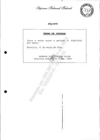 •
•
INQ 3979
TERMO DE JUNTADA
Junto a estes autos a petição nO 8160/2016
que segue.
Brasília, 31 àe março àe 2016 .
RODRIGO LU~RE~S SILVA
Analista JUà~iO =--Ma,t. 2685
Impressopor:025.287.681-41Inq3979
Em:10/05/2016-02:04:19
 