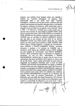 •
•
PGR Termo de Colaboração n. 09
próprios, mas também havia doações senas, por amizade e
também por "questões estratégicas" da empresa; QUE
questionado sobre o que queria dizer sobre "questões
estratégicas", esclareceu que era para acesso a políticos para que
pudesse estar presente nas questões relevantes para o crescimento
da empresa, conforme já esclareceu; QUE questionado sobre a
anotação no ano de 2012 em sua agenda, com a inscrição "Jantar
cl PRC + JC (18/1/12)", esclarece que a única pessoa que se
recorda com as iniciais JC seria JOÃO CLÁUDIO GENU; QUE
não se recorda deste jantar; QUE JOÃO GENU era secretário de
JOSÉ JANENE em um primeiro momento e depois da morte de
JANENE quis ser secretário de PAULO ROBERTO COSTA,
mas não sabe se isto ocorreu de fato; QUE já viu PAULO
ROBERTO COSTA com JOÃO GENU; QUE sabe que JOÃO
GENU era uma pessoa muito próxima a JOSÉ JANENE; QUE
GENU fazia a "relação logística", o trabalho de "secretariado"
entre JANENE e PAULO ROBERTO COSTA, marcando
encontros e reuniões, e os contatos de JANENE com o
declarante; QUE depois que JANENE morreu, GENU também
fez esse trabalho de "secretariado" para PAULO ROBERTO
COSTA; QUE questionado sobre as anotações na Agenda do
declarante, do ano de 2011, relacionadas a MARIO
NEGROMONTE, esclarece que se reuniu com ele uma vez no
apartamento dele aqui em Brasília; QUE também se reuniu com
ele em São Paulo; QUE o jantar em Brasília era para tratar da
fragilidade de ALBERTO YOUSSEF após a morte de JOSÉ
JANENE; QUE MÁRIO NEGROMONTE era ligado a JANENE
e queria mostrar que tudo continuaria como antes; QUE esta era a
intenção e a mensagem de MÁRIO NEGROMONTE, embora de
maneira sútil; QUE salvo engano também ALBERTO YOUSSEF
estava presente neste jantar; QUE teve também uma audiência
com MÁRIO NEGROMONTE já quando ele era Ministro das
Cidades, para tratar de assuntos relacionados ao referido
Ministério, tais como BRT (Bus Rapid Transport) e VLT (Veículo
Leve Sobre Trilhos); QUE esta reunião já foi no Ministério e para
verificar as prioridades do Ministério, tais como locais e datas;
QUE questionado sobre qual foi a influência do ragamento de
~ U&8-rf: f ~

Impressopor:025.287.681-41Inq3979
Em:10/05/2016-02:04:19
 
