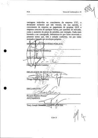 •
•
PGR Termo de Colaboração n. 09
vantagens indevidas no crescimento da empresa UTC, o
declarante esclarece que não vincula, em sua opinião, o
crescimento da empresa ao pagamento de propina; QUE a
empresa cresceria de qualquer forma, por questões de mercado,
como o aumento do preço do petróleo, por exemplo. Nada mais
havendo a ser consignado, determinou-se que fosse encerrado o
presente termo que, lido e achado conforme, vai por todos
ado . o m envelopes próprios.

Ricardo Ribeíro Pesso
ADVOÇ1Ú)OS
Tracy Joseph
ISTÉRIO PÚBLICO:
L
12 de 13
Impressopor:025.287.681-41Inq3979
Em:10/05/2016-02:04:19
 