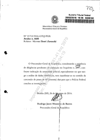 , .
Supremo Tribunal Federa!
26/02/2016 18:26 0008160
1111111"'""'"1111111'1/1111'li'""'" "li'"li'11"'"111111
MINISTÉRIO PÚBLICO FEDERAL
Procuradoria-Geral da República
N° 31712/2016-GTL]/PGR
Avulso n. 4600
Relator: Ministro Teori Zavascki
, " ...." ....,.."..............'," ..'
o Procurador-Geral da República, considerando a existência
3'1t.5
de diligências pendentes de realização rio Inquérito n. 3997, con-
fo~me indicação da autoridade policial, especialmente no que tan-
ge a análise de dados telefônicos, vem 111anifestar-se no sentido da
concessão de prazo de 60 (sessenta) dias para que a Policia Federal
conclua as investigações.
B~ni, O)F), 2'iJ/!!;rode 2016.
Rodrigo Janot MonteJo de Barros
I
Procurador-Geral da República• I • •
Impressopor:025.287.681-41Inq3979
Em:10/05/2016-02:04:19
 