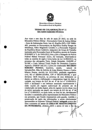 •
•
MINISTÉRIO PúBLICO FEDERAL
Procuradoria-Geral da República
TERMO DE COLABORAÇÃO N" 15
RICARDO RIBEIRO PESSOA
Aos vinte e sete dias do mês de maio de 2015, na sede do
Ministério Público Militar - Procuradoria-Geral de Justiça Militar
- Setor de Embaixadas Norte, lote 43, Brasília (DF), CEP 70800-
400, presentes os Procuradores da República Andrey Borges de
Mendonça, Fábio Magrinelli Coimbra e o Procurador Regional
da República Bruno Calabrich, integrantes do Grupo de Trabalho
instituído pela Procurador-Geral da República através da Portaria
PGRlMPU nO 3, de 19/0112015, bem como o Delegado da Policia
Federal Milton Fomazari Júnior, foi realizada, observando-se
todas as cautelas de sigilo e prescrições da Lei 12.850/2013, na
presença dos advogados Tracy Joseph Reinaldet, OABIPR n°
56.300, e Carla Vanessa Tiozzi Huybi De Domenico Caparica
Aparicio, OAB/SP 146.100, a oitiva do colaborador RICARDO
RIBEIRO PESSOA, brasileiro, casado, natural de
SalvadorlBA, filho de Heloísa de Lima Ribeíro Pessoa e Carlos
Ribeíro Pessoa, nascido em 15/11/1951, profissão engenheíro
civil, RG n° 684844-IPMlBA, CPF n° 063.870.395-68, o qual
declarou: QUE renuncia, na presença de seus defensores ao
direito ao silêncio, reafirmando o compromisso legal de dizer a
verdade, nos termos do §14° do art. 4° da Lei nO 12.850/2013;
QUE o declarante e seu defensor autorizam expressamente e
estão cientes do registro audiovisual do presente ato de
colaboração em mídia digital, além do registro escrito (duas vias
do termo assinadas em papel), nos termos do §13 do art. 4° da
Lei n° 12.850/2013, os quais serão, ao final do ato, devidamente
lacrados e custodiados pelos representantes do Ministério Público
ora presentes, que ficarão responsáveis pela guarda, custódia e
preservação do sigilo das informações, a serem ulteriormente
apresentados ao Supremo Tribunal Federal; indagado acerca dos
fatos constantes do anexo 22 (ÁREA DE ABASTEC ,NTO
DA PETROBRÁS), afirm071Q~E o anexo 22 tem o
~ ~
Impressopor:025.287.681-41Inq3979
Em:10/05/2016-02:04:19
 