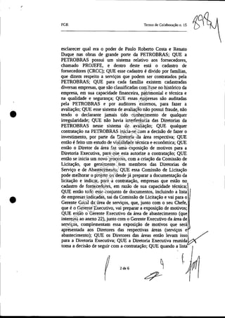 •
•
PGR Tenno de Colaboração 11. 15
esclarecer qual era o poder de Paulo Roberto Costa e Renato
Duque nas obras de grande porte da PETROBRAS; QUE a
PETROBRAS possui um sistema relativo aos fornecedores,
chamado PROJEFE, e dentro deste está o cadastro de
fornecedores (CRCC); QUE esse cadastro é divido por fammas,
que dizem respeito a serviços que podem ser contratados pela
PETROBRAS; QUE para cada famma existem cadastradas
diversas empresas, que são classificadas com base no histórico da
empresa, em sua capacidade financeira, patrimonial e técnica e
na qualidade e segurança; QUE essas empresas são auditadas
pela PETROBRAS e por auditores externos, para fazer a
avaliação; QUE esse sistema de avaliação não possui fraude, não
tendo o declarante jamais tido conhecimento de qualquer
irregularidade; QUE não havia interferência das Diretorias da
PETROBRAS nesse sistema de avaliação; QUE qualquer
contratação na PETROBRAS inicia-se com a decisão de fazer o
investimento, por parte da Diretoria da área respectiva; QUE
então é feito um estudo de viabilidade técnica e econômica; QUE
então o Diretor da área faz uma exposição de motivos para a
Diretoria Executiva, para que esta autorize a contratação; QUE
então se inicia um novo processo, com a criação da Comissão de
Licitação, que geralmente tem membros das Diretorias de
Serviço e de Abastecimento; QUE essa Comissão de Licitação
pode melhorar o projeto ou desde já preparar a documentação da
licitação e indicar, para a contratação, empresas que estão no
cadastro de fornecedores, em razão de sua capacidade técnica;
QUE então todo esse conjunto de documentos, incluindo a lista
de empresas indicadas, sai da Comissão de Licitação e vai para o
Gerente Geral da área de serviços, que, junto com o seu Chefe,
que é o Gerente Executivo, vai preparar a exposição de motivos;
QUE então o Gerente Executivo da área de abastecimento (que
interessa ao anexo 22), junto com o Gerente Executivo da área de
serviços, complementam essa exposição de motivos que será
apresentada aos Diretores das respectivas áreas (serviços e
abastecimento); QUE os Diretores das áreas então levam isso
para a Diretoria Executiva; QUE a Diretoria Executiva reunida
toma a decisão de seguir com a contratação; QUE quando a lista
2de6
Impressopor:025.287.681-41Inq3979
Em:10/05/2016-02:04:19
 