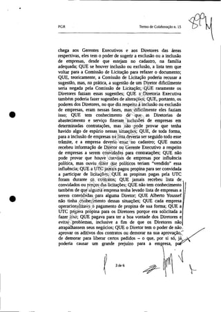 •
•
PGR Tenno de Colaboração n. 15
chega aos Gerentes Executivos e aos Diretores das áreas
respectivas, eles tem o poder de sugerir a exclusão ou a inclusão
de empresas, desde que estejam no cadastro, na fanulia
adequada; QUE se houver inclusão ou exclusão, a lista tem que
voltar para a Comissão de Licitação para refazer o documento;
QUE, teoricamente, a Comissão de Licitação poderia recusar a
sugestão, mas, na prática, a sugestão de um Diretor dificilmente
seria negada pela Comissão de Licitação; QUE raramente os
Diretores faziam essas sugestões; QUE a Diretoria Executiva
também poderia fazer sugestões de alterações; QUE, portanto, os
poderes dos Diretores, no que diz respeito à inclusão ou exclusão
de empresas, eram nessas fases, mas dificilmente eles faziam
isso; QUE tem conhecimento de que as Diretorias de
abastecimento e serviço fizeram inclusões de empresas em
determinadas contratações, mas não pode provar que tenha
havido algo de espúrio nessas situações; QUE, de toda forma,
para a inclusão de empresas na lista deveria ser seguido todo esse
trãmite, e a empresa deveria estar no cadastro; QUE nunca
recebeu informação de Diretor ou Gerente Executivo a respeito
de empresas a serem convidadas para contratações; QUE não
pode provar que houve convites de empresas por influência
política, mas ouviu dizer que políticos teriam "vendido" essa
influência; QUE a UTC jamais pagou propina para ser convidada
a participar de licitações; QUE as propinas pagas pela UTC
foram durante os contratos; QUE jamais recebeu lista de
convidados ou preços das licitações; QUE não tem conhecimento
também de que alguma empresa tenha levado lista de empresas a
serem convidadas para alguma Diretor; QUE Albeno Youssef
não tinha conhecimento dessas situações; QUE cada empresa
operacionalizava o pagamento de propina de sua forma; QUE a
UTC pagava propina para os Diretores porque era solicitada a
fazer isso; QUE pagava para ter a boa vontade dos Diretores e
evitar problemas, inclusive a fim de que os Diretores não
atrapalhassem seus negócios; QUE o Diretor tem o poder de nãV:
aprovar os aditivos dos contratos ou demorar na sua aprovação;
de demorar para liberar cenos pedidos - o que, por si só, já
poderia causar um grande prejuízo para a emI!resa, P
'~
3de6
Impressopor:025.287.681-41Inq3979
Em:10/05/2016-02:04:19
 
