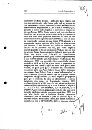 •
•
•
PGR Tenno de Colaboração n. 15
interromper seu fluxo de caixa -, pode dizer que a empresa está
com desempenho ruim e não chamar mais, pode até ameaçar de
tirar a empresa do cadastro, incentivando fiscais a elaborarem um
comunicado de irregularidades (COD, ao que se recorda); QUE,
portanto, o Diretor pode atrapalhar os interesses da empresa de
diversas formas; QUE o Diretor também pode conceder diversos
benefícios para a empresa, como comunicar-lhe previamente as
obras que estão sendo projetadas, interceder em favor de seus
interesses em outros segmentos da PETROBRAS, abrir um canal
de comunicação e acelerar os seus pleitos; QUE, ademais, se a
empresa não pagasse a propina, além de não ter a boa-vontade
dos Diretores e não desfrutar dos benefícios referidos, ela
deixaria de ser prioridade para eles, pois outras empresas
estavam pagando, e eles as priorizariam; QUE, no caso da área
de serviços, Renato Duque orientava o declarante a procurar João
Vacari para acertar, como dizia este, os "entendimentos
políticos", que nada mais era do que o valor da propina referente
a cada contrato firmado; QUE Pedro Barusco recebia a parte dele
diretamente; QUE essa sistemática ficou consolidada, virando
automática; QUE na área de abastecimento o pagamento era
sempre para José Janene e, depois da morte deste, para Alberto
Youssef, os quais, pelo que o declarante tem conhecimento,
repassavam parte para Paulo Roberto Costa; QUE o declarante
perguntava a Paulo Roberto Costa se estava "tudo em ordem", e
com a resposta afirmativa entendia que as propinas estavam
chegando a ele regularmente; QUE havia empresas que pagavam
para que os Diretores das áreas de abastecimento e serviço
incluíssem seus nomes em determinados convites; QUE,
conforme já descrito, a UTC nunca fez isso, até porque já possuía
cadastro em diversas famílias; QUE ouviu dizer que as empresas
ALUSA, GALVÁO ENGENHARIA, EGESA, FIDENS, EIT e
JARAGUA, por exemplo, pagaram para isso, ou seja, para serem
incluídas nas listas, mas não tem como provar isso; QUE, pelo
que acha, havia, para a finalidade descrita, pagamentos
diretamente para os Diretores e para os políticos; QUE as
empresas citadas, dentre outros fatores, não tinham histórico de 
contratações com a PETROBRAS; QUE as empresas citadas
~
4de6
Impressopor:025.287.681-41Inq3979
Em:10/05/2016-02:04:19
 