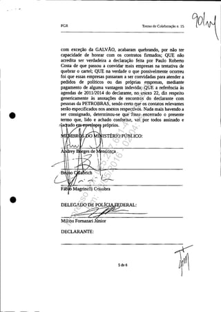 •
•
PGR Tenno de Col"boração n. 15
com exceção da GALVÃO, acabaram quebrando, por não ter
capacidade de honrar com os contratos firmados; QUE não
acredita ser verdadeira a declaração feita por Paulo Roberto
Costa de que passou a convidar mais empresas na tentativa de
quebrar o cartel; QUE na verdade o que possivelmente ocorreu
foi que essas empresas passaram a ser convidadas para atender a
pedidos de políticos ou das próprias empresas, mediante
pagamento de alguma vantagem indevida; QUE a referência às
agendas de 2011/2014 do declarante, no anexo 22, diz respeito
genericamente às anotações de encontros do declarante com
pessoas da PETROBRAS, sendo certo que os contatos relevantes
serão especificados nos anexos respectivos. Nada mais havendo a
ser consignado, determinou-se que fosse encerrado o presente
termo que, lido e achado conforme, vai por todos assinado e
ado e e próprios.
ISTÉRlO PÚBLICO:
1
ndonça
DELEGADO DE PO~DERAL:
~=-=...:~-
Milton Fomazari Júnior
DECLARANTE:
Sde6
90l.
Impressopor:025.287.681-41Inq3979
Em:10/05/2016-02:04:19
 